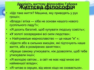 Дослідіть життєву філософію Гобсека
і прокоментуйте висловлювання
• «Що таке життя? Машина, яку приводять у рух
гроші»;
• «Влада і втіха — хіба не основи нашого нового
суспільного ладу?»;
• «Я досить багатий, щоб купувати людську совість»;
• «У золоті зосереджені всі сили людства»;
• « Найтривкіше марнославство — це наше "я" »;
• «Щастя або в сильних емоціях, які підточують наше
життя, або в розмірених заняттях»;
• «Краще самому утискувати, ніж дозволяти, щоб тебе
утискували інші»;
• «Я володію світом... а світ не має наді мною ані
найменшої влади»;
• «Я читаю в серцях, від мене ніщо не сховається».
Життєва філософія
 