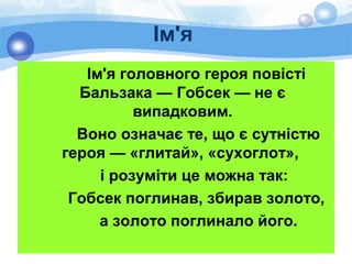Ім'я
Ім'я головного героя повісті
Бальзака — Гобсек — не є
випадковим.
Воно означає те, що є сутністю
героя — «глитай», «сухоглот»,
і розуміти це можна так:
Гобсек поглинав, збирав золото,
а золото поглинало його.
 