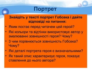 Портрет
Знайдіть у тексті портрет Гобсека і дайте
відповіді на питання:
• Яким постає перед читачем цей герой?
• Які кольори та відтінки використовує автор у
змалюванні зовнішності героя? Чому?
• 3 чим порівнюється зовнішність Гобсека?
Чому?
• Які деталі портрета героя є визначальними?
• Як такий опис характеризує героя, показує
ставлення до нього автора?
 