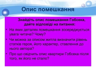 Опис помешкання
Знайдіть опис помешкання Гобсека,
дайте відповіді на питання:
• На яких деталях помешкання зосереджується
увага читача? Чому?
• Чи можна за описом житла визначити рівень
статків героя, його характер, ставлення до
нього автора?
• Про що свідчить опис квартири Гобсека після
того, як його не стало?
 
