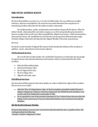 SIR SYED AHMED KHAN
Introduction:
Sir Syed Ahmed Khan was born on 17 oct 1817 in Delhi India. He was well known muslim
reformer, educator and politician. He received convential education but was pioneer in
introducing modern education for the indian muslim community.
He studied persian, arabic, mathematics and medicine along with the Quran. After his
father’s death , khan joined the east india company as a clerk and gradually got promoted to
became a judge of the small court. Khan propelled the Aligarh movement , which was basically a
educational venture. He established several schools and among them Mohammadan Anglo
Oriental collage which later develop into the Aligarh Muslim University in prominent.
Services:
Sir Syed was the founder of Aligarh Movement which checked the decline of the muslims in
political , social , educational and economic spheres.
i)Educational sevices:
He was the first muslim leader who realised the importance of education for his people
he opened many educational institutions and societies which revolutionised the life of the
muslims.
 School of Muradabad 1859.
 School of Ghazipur 1867.
 M.A.O high school 1875.
 M.A.O collage 1877.
 Aligarh university 1920.
ii)Political services:
Sir Syed Ahmed Khan played vital role in politics in order to defend the rights of the muslims.
His services are as under :
 After the War of Independence 1857, sir Syed compiled a pamphlet entitled Rasala-i-
Asbab-e-Baghawat-i-Hind, in which he explained to the British that the Muslims were
not the only force behind the catastrophe of 1857
 He is regarded as one of the greatest exponents of Two-Nation theory because after the
Hindu-Urdu controversy he was convinced that Hindus were not sincere towards the
Muslims.
iii) Sir Syed’s Literary Works:
Sir Syed Ahmed khan was not only a prominent educationalist but also a capable author. His
writings include the following:
• Rasala-i-Asbab-e-Baghawat-i-Hind
 