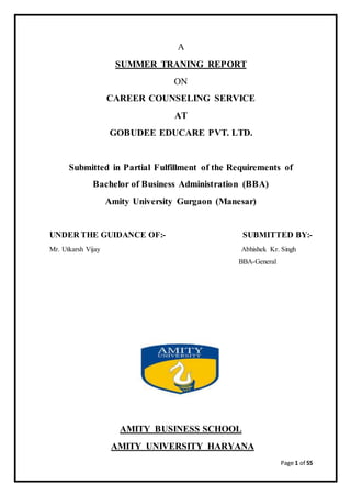 Page 1 of 55
A
SUMMER TRANING REPORT
ON
CAREER COUNSELING SERVICE
AT
GOBUDEE EDUCARE PVT. LTD.
Submitted in Partial Fulfillment of the Requirements of
Bachelor of Business Administration (BBA)
Amity University Gurgaon (Manesar)
UNDER THE GUIDANCE OF:- SUBMITTED BY:-
Mr. Utkarsh Vijay Abhishek Kr. Singh
BBA-General
AMITY BUSINESS SCHOOL
AMITY UNIVERSITY HARYANA
 