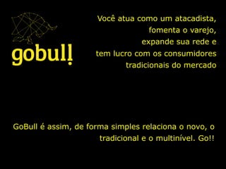Você atua como um atacadista,
fomenta o varejo,
expande sua rede e
tem lucro com os consumidores
tradicionais do mercado	
  
GoBull é assim, de forma simples relaciona o novo, o
tradicional e o multinível. Go!!	
  
 