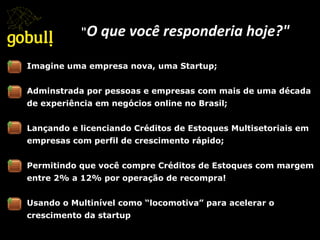 Imagine uma empresa nova, uma Startup;
Adminstrada por pessoas e empresas com mais de uma década
de experiência em negócios online no Brasil;
Lançando e licenciando Créditos de Estoques Multisetoriais em
empresas com perfil de crescimento rápido;
Permitindo que você compre Créditos de Estoques com margem
entre 2% a 12% por operação de recompra!
Usando o Multinível como “locomotiva” para acelerar o
crescimento da startup
"O	
  que	
  você	
  responderia	
  hoje?"	
  
 