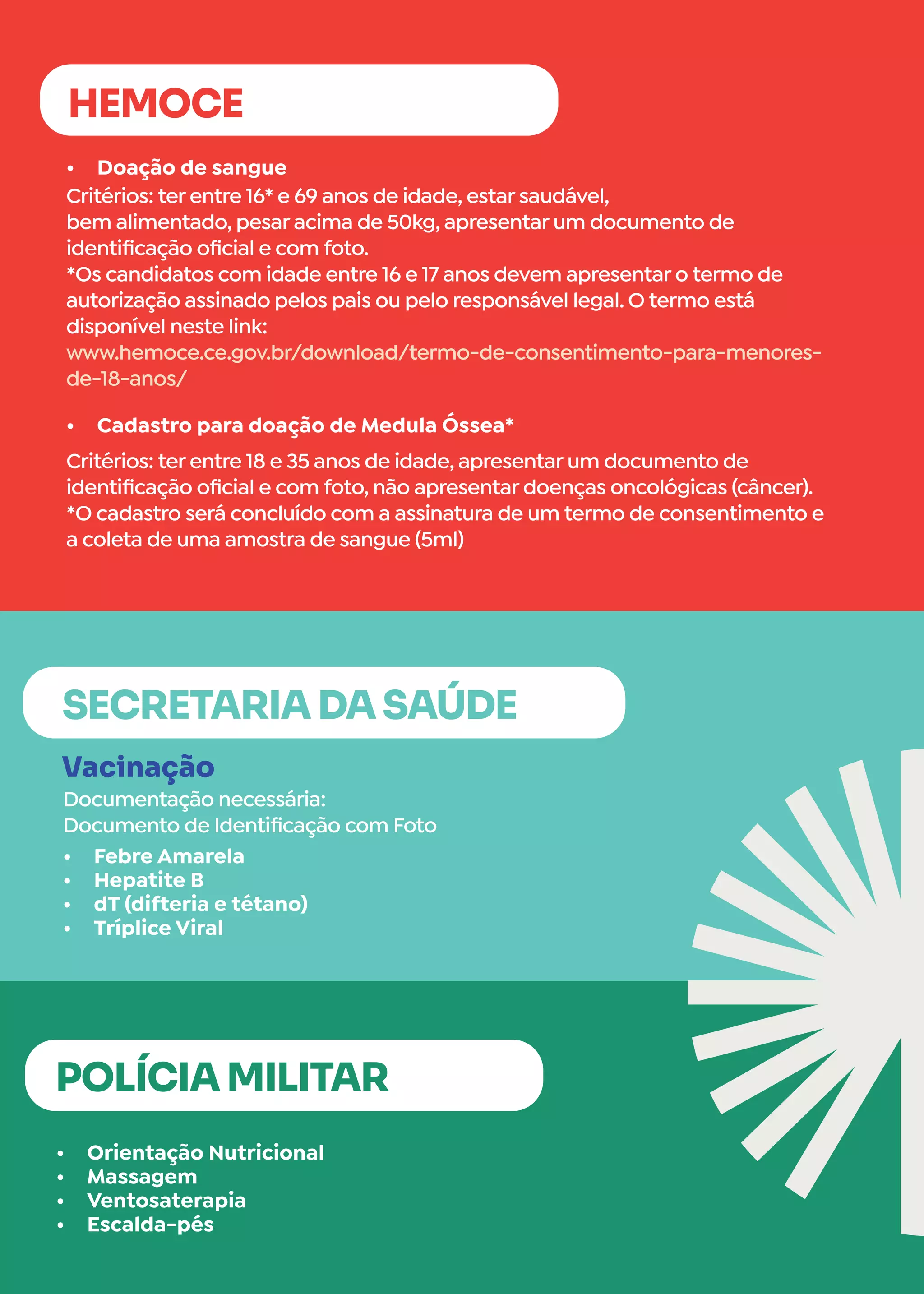 •	 Orientação Nutricional
•	 Massagem
•	 Ventosaterapia
•	 Escalda-pés
•	 Doação de sangue
•	 Cadastro para doação de Medula Óssea*
POLÍCIA MILITAR
HEMOCE
Critérios: ter entre 16* e 69 anos de idade, estar saudável,
bem alimentado, pesar acima de 50kg, apresentar um documento de
identificação oficial e com foto.
*Os candidatos com idade entre 16 e 17 anos devem apresentar o termo de
autorização assinado pelos pais ou pelo responsável legal. O termo está
disponível neste link:
www.hemoce.ce.gov.br/download/termo-de-consentimento-para-menores-
de-18-anos/
Critérios: ter entre 18 e 35 anos de idade, apresentar um documento de
identificação oficial e com foto, não apresentar doenças oncológicas (câncer).
*O cadastro será concluído com a assinatura de um termo de consentimento e
a coleta de uma amostra de sangue (5ml)
•	 Febre Amarela
•	 Hepatite B
•	 dT (difteria e tétano)
•	 Tríplice Viral
Vacinação
Documentação necessária:
Documento de Identificação com Foto
SECRETARIA DA SAÚDE
 