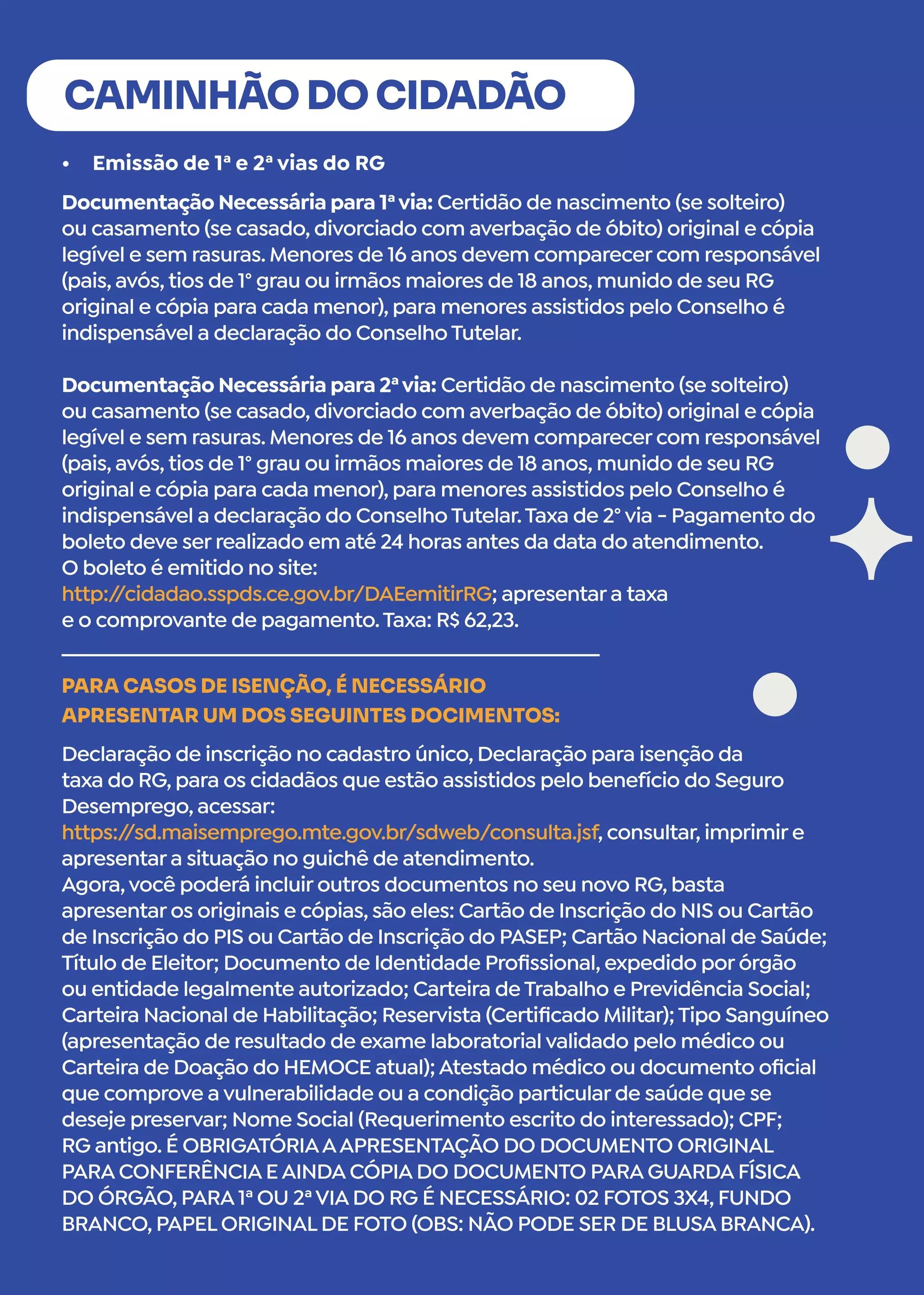 •	 Emissão de 1ª e 2ª vias do RG
CAMINHÃO DO CIDADÃO
Documentação Necessária para 1ªvia: Certidão de nascimento (se solteiro)
ou casamento (se casado, divorciado com averbação de óbito) original e cópia
legível e sem rasuras. Menores de 16 anos devem comparecer com responsável
(pais, avós, tios de 1° grau ou irmãos maiores de 18 anos, munido de seu RG
original e cópia para cada menor), para menores assistidos pelo Conselho é
indispensável a declaração do Conselho Tutelar.
Documentação Necessária para 2ªvia: Certidão de nascimento (se solteiro)
ou casamento (se casado, divorciado com averbação de óbito) original e cópia
legível e sem rasuras. Menores de 16 anos devem comparecer com responsável
(pais, avós, tios de 1° grau ou irmãos maiores de 18 anos, munido de seu RG
original e cópia para cada menor), para menores assistidos pelo Conselho é
indispensável a declaração do Conselho Tutelar.Taxa de 2° via - Pagamento do
boleto deve ser realizado em até 24 horas antes da data do atendimento.
O boleto é emitido no site:
http:/
/cidadao.sspds.ce.gov.br/DAEemitirRG; apresentar a taxa
e o comprovante de pagamento.Taxa: R$ 62,23.
Declaração de inscrição no cadastro único, Declaração para isenção da
taxa do RG, para os cidadãos que estão assistidos pelo benefício do Seguro
Desemprego, acessar:
https:/
/sd.maisemprego.mte.gov.br/sdweb/consulta.jsf, consultar, imprimir e
apresentar a situação no guichê de atendimento.
Agora,você poderá incluir outros documentos no seu novo RG, basta
apresentar os originais e cópias, são eles: Cartão de Inscrição do NIS ou Cartão
de Inscrição do PIS ou Cartão de Inscrição do PASEP; Cartão Nacional de Saúde;
Título de Eleitor; Documento de Identidade Profissional, expedido por órgão
ou entidade legalmente autorizado; Carteira de Trabalho e Previdência Social;
Carteira Nacional de Habilitação; Reservista (Certificado Militar); Tipo Sanguíneo
(apresentação de resultado de exame laboratorial validado pelo médico ou
Carteira de Doação do HEMOCE atual); Atestado médico ou documento oficial
que comprove a vulnerabilidade ou a condição particular de saúde que se
deseje preservar; Nome Social (Requerimento escrito do interessado); CPF;
RG antigo. É OBRIGATÓRIAAAPRESENTAÇÃO DO DOCUMENTO ORIGINAL
PARA CONFERÊNCIA E AINDA CÓPIA DO DOCUMENTO PARA GUARDA FÍSICA
DO ÓRGÃO, PARA 1ª OU 2ªVIA DO RG É NECESSÁRIO: 02 FOTOS 3X4, FUNDO
BRANCO, PAPEL ORIGINAL DE FOTO (OBS: NÃO PODE SER DE BLUSA BRANCA).
PARA CASOS DE ISENÇÃO, É NECESSÁRIO
APRESENTAR UM DOS SEGUINTES DOCIMENTOS:
 
