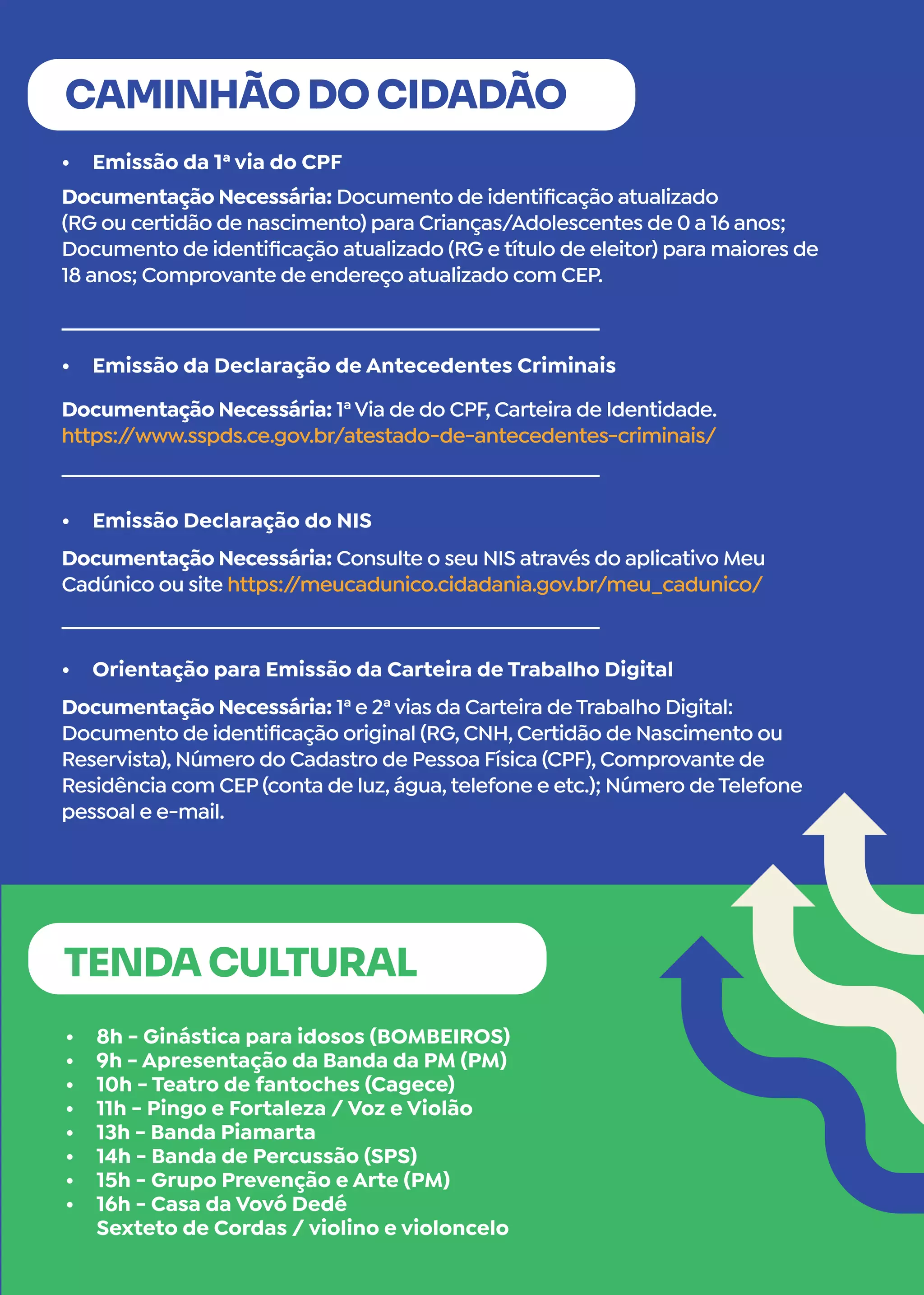•	 Emissão da 1ª via do CPF
•	 Emissão da Declaração de Antecedentes Criminais
•	 Emissão Declaração do NIS
•	 Orientação para Emissão da Carteira de Trabalho Digital
CAMINHÃO DO CIDADÃO
Documentação Necessária: Documento de identificação atualizado
(RG ou certidão de nascimento) para Crianças/Adolescentes de 0 a 16 anos;
Documento de identificação atualizado (RG e título de eleitor) para maiores de
18 anos; Comprovante de endereço atualizado com CEP.
Documentação Necessária: 1ªVia de do CPF, Carteira de Identidade.
https:/
/www.sspds.ce.gov.br/atestado-de-antecedentes-criminais/
Documentação Necessária: Consulte o seu NIS através do aplicativo Meu
Cadúnico ou site https:/
/meucadunico.cidadania.gov.br/meu_cadunico/
Documentação Necessária: 1ª e 2ªvias da Carteira de Trabalho Digital:
Documento de identificação original (RG, CNH, Certidão de Nascimento ou
Reservista), Número do Cadastro de Pessoa Física (CPF), Comprovante de
Residência com CEP (conta de luz, água, telefone e etc.); Número de Telefone
pessoal e e-mail.
•	 8h - Ginástica para idosos (BOMBEIROS)
•	 9h - Apresentação da Banda da PM (PM)
•	 10h - Teatro de fantoches (Cagece)
•	 11h - Pingo e Fortaleza / Voz e Violão
•	 13h - Banda Piamarta
•	 14h - Banda de Percussão (SPS)
•	 15h - Grupo Prevenção e Arte (PM)
•	 16h - Casa da Vovó Dedé
Sexteto de Cordas / violino e violoncelo
TENDA CULTURAL
 