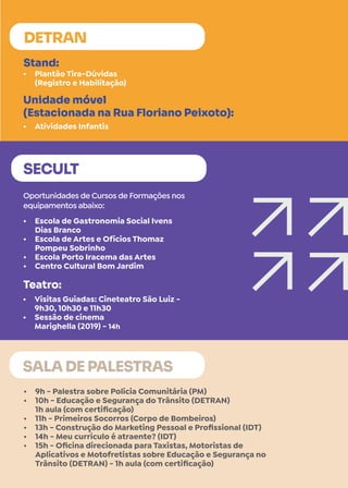 •	 Plantão Tira-Dúvidas
(Registro e Habilitação)
•	 Atividades Infantis
Stand:
Unidade móvel
(Estacionada na Rua Floriano Peixoto):
DETRAN
•	 9h - Palestra sobre Polícia Comunitária (PM)
•	 10h - Educação e Segurança do Trânsito (DETRAN)
1h aula (com certificação)
•	 11h - Primeiros Socorros (Corpo de Bombeiros)
•	 13h - Construção do Marketing Pessoal e Profissional (IDT)
•	 14h - Meu currículo é atraente? (IDT)
•	 15h - Oficina direcionada para Taxistas, Motoristas de
Aplicativos e Motofretistas sobre Educação e Segurança no
Trânsito (DETRAN) - 1h aula (com certificação)
SALA DE PALESTRAS
•	 Escola de Gastronomia Social Ivens
Dias Branco
•	 Escola de Artes e Ofícios Thomaz
Pompeu Sobrinho
•	 Escola Porto Iracema das Artes
•	 Centro Cultural Bom Jardim
SECULT
Oportunidades de Cursos de Formações nos
equipamentos abaixo:
•	 Visitas Guiadas: Cineteatro São Luiz -
9h30, 10h30 e 11h30
•	 Sessão de cinema
Marighella (2019) - 14h
Teatro:
 