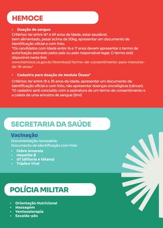 •	 Orientação Nutricional
•	 Massagem
•	 Ventosaterapia
•	 Escalda-pés
•	 Doação de sangue
•	 Cadastro para doação de Medula Óssea*
POLÍCIA MILITAR
HEMOCE
Critérios: ter entre 16* e 69 anos de idade, estar saudável,
bem alimentado, pesar acima de 50kg, apresentar um documento de
identificação oficial e com foto.
*Os candidatos com idade entre 16 e 17 anos devem apresentar o termo de
autorização assinado pelos pais ou pelo responsável legal. O termo está
disponível neste link:
www.hemoce.ce.gov.br/download/termo-de-consentimento-para-menores-
de-18-anos/
Critérios: ter entre 18 e 35 anos de idade, apresentar um documento de
identificação oficial e com foto, não apresentar doenças oncológicas (câncer).
*O cadastro será concluído com a assinatura de um termo de consentimento e
a coleta de uma amostra de sangue (5ml)
•	 Febre Amarela
•	 Hepatite B
•	 dT (difteria e tétano)
•	 Tríplice Viral
Vacinação
Documentação necessária:
Documento de Identificação com Foto
SECRETARIA DA SAÚDE
 