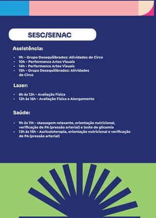 SESC/SENAC
Assistência:
Lazer:
Saúde:
• 9h - Grupo Desequilibradoz: Atividades de Circo
• 10h - Performance Artes Visuais
• 14h - Performance Artes Visuais
• 15h - Grupo Desequilibradoz: Atividades
de Circo
• 8h às 12h - Avaliação Física
• 12h às 16h - Avaliação Física e Alongamento
• 9h às 11h - Massagem relaxante, orientação nutricional,
verificação de PA (pressão arterial) e teste de glicemia
• 13h às 15h - Auriculoterapia, orientação nutricional e verificação
de PA (pressão arterial)
 
