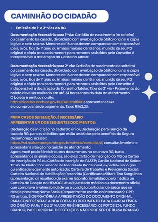 •	 Emissão de 1ª e 2ª vias do RG
CAMINHÃO DO CIDADÃO
Documentação Necessária para 1ªvia: Certidão de nascimento (se solteiro)
ou casamento (se casado, divorciado com averbação de óbito) original e cópia
legível e sem rasuras. Menores de 16 anos devem comparecer com responsável
(pais, avós, tios de 1° grau ou irmãos maiores de 18 anos, munido de seu RG
original e cópia para cada menor), para menores assistidos pelo Conselho é
indispensável a declaração do Conselho Tutelar.
Documentação Necessária para 2ªvia: Certidão de nascimento (se solteiro)
ou casamento (se casado, divorciado com averbação de óbito) original e cópia
legível e sem rasuras. Menores de 16 anos devem comparecer com responsável
(pais, avós, tios de 1° grau ou irmãos maiores de 18 anos, munido de seu RG
original e cópia para cada menor), para menores assistidos pelo Conselho é
indispensável a declaração do Conselho Tutelar.Taxa de 2° via - Pagamento do
boleto deve ser realizado em até 24 horas antes da data do atendimento.
O boleto é emitido no site:
http:/
/cidadao.sspds.ce.gov.br/DAEemitirRG; apresentar a taxa
e o comprovante de pagamento.Taxa: R$ 62,23.
Declaração de inscrição no cadastro único, Declaração para isenção da
taxa do RG, para os cidadãos que estão assistidos pelo benefício do Seguro
Desemprego, acessar:
https:/
/sd.maisemprego.mte.gov.br/sdweb/consulta.jsf, consultar, imprimir e
apresentar a situação no guichê de atendimento.
Agora,você poderá incluir outros documentos no seu novo RG, basta
apresentar os originais e cópias, são eles: Cartão de Inscrição do NIS ou Cartão
de Inscrição do PIS ou Cartão de Inscrição do PASEP; Cartão Nacional de Saúde;
Título de Eleitor; Documento de Identidade Profissional, expedido por órgão
ou entidade legalmente autorizado; Carteira de Trabalho e Previdência Social;
Carteira Nacional de Habilitação; Reservista (Certificado Militar); Tipo Sanguíneo
(apresentação de resultado de exame laboratorial validado pelo médico ou
Carteira de Doação do HEMOCE atual); Atestado médico ou documento oficial
que comprove a vulnerabilidade ou a condição particular de saúde que se
deseje preservar; Nome Social (Requerimento escrito do interessado); CPF;
RG antigo. É OBRIGATÓRIAAAPRESENTAÇÃO DO DOCUMENTO ORIGINAL
PARA CONFERÊNCIA E AINDA CÓPIA DO DOCUMENTO PARA GUARDA FÍSICA
DO ÓRGÃO, PARA 1ª OU 2ªVIA DO RG É NECESSÁRIO: 02 FOTOS 3X4, FUNDO
BRANCO, PAPEL ORIGINAL DE FOTO (OBS: NÃO PODE SER DE BLUSA BRANCA).
PARA CASOS DE ISENÇÃO, É NECESSÁRIO
APRESENTAR UM DOS SEGUINTES DOCIMENTOS:
 
