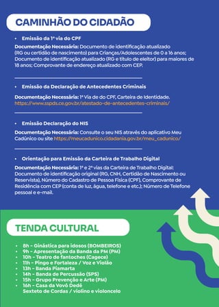 •	 Emissão da 1ª via do CPF
•	 Emissão da Declaração de Antecedentes Criminais
•	 Emissão Declaração do NIS
•	 Orientação para Emissão da Carteira de Trabalho Digital
CAMINHÃO DO CIDADÃO
Documentação Necessária: Documento de identificação atualizado
(RG ou certidão de nascimento) para Crianças/Adolescentes de 0 a 16 anos;
Documento de identificação atualizado (RG e título de eleitor) para maiores de
18 anos; Comprovante de endereço atualizado com CEP.
Documentação Necessária: 1ªVia de do CPF, Carteira de Identidade.
https:/
/www.sspds.ce.gov.br/atestado-de-antecedentes-criminais/
Documentação Necessária: Consulte o seu NIS através do aplicativo Meu
Cadúnico ou site https:/
/meucadunico.cidadania.gov.br/meu_cadunico/
Documentação Necessária: 1ª e 2ªvias da Carteira de Trabalho Digital:
Documento de identificação original (RG, CNH, Certidão de Nascimento ou
Reservista), Número do Cadastro de Pessoa Física (CPF), Comprovante de
Residência com CEP (conta de luz, água, telefone e etc.); Número de Telefone
pessoal e e-mail.
•	 8h - Ginástica para idosos (BOMBEIROS)
•	 9h - Apresentação da Banda da PM (PM)
•	 10h - Teatro de fantoches (Cagece)
•	 11h - Pingo e Fortaleza / Voz e Violão
•	 13h - Banda Piamarta
•	 14h - Banda de Percussão (SPS)
•	 15h - Grupo Prevenção e Arte (PM)
•	 16h - Casa da Vovó Dedé
Sexteto de Cordas / violino e violoncelo
TENDA CULTURAL
 