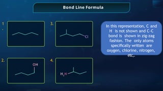 Bond Line Formula
1
.
2.
3.
4.
Cl
OH
H2
N
In this representation, C and
H is not shown and C-C
bond is shown in zig-zag
fashion. The only atoms
speciﬁcally written are
oxygen, chlorine, nitrogen,
etc,.
 