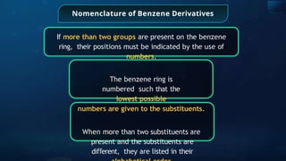 Nomenclature of Benzene Derivatives
If more than two groups are present on the benzene
ring, their positions must be indicated by the use of
numbers.
The benzene ring is
numbered such that the
lowest possible
numbers are given to the substituents.
When more than two substituents are
present and the substituents are
di erent,
ﬀ they are listed in their
 