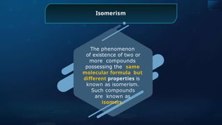 The phenomenon
of existence of two or
more compounds
possessing the same
molecular formula but
different properties is
known as isomerism.
Such compounds
are known as
isomers.
Isomerism
 
