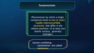 Tautomerism
Phenomenon by which a single
compound exists in two or more
readily interconvertible
structures that di er
ﬀ in the
relative positions of at least one
atomic nucleus, generally
hydrogen.
Isomers exhibiting
tautomerism are called
tautomers.
 