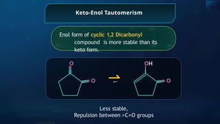 Keto-Enol Tautomerism
Enol form of cyclic 1,2 Dicarbonyl
compound is more stable than its
keto form.
O
O
O
HO
Less stable,
Repulsion between >C=O groups
⇀
⇀
 