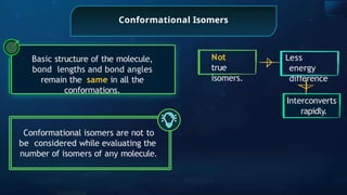 Conformational Isomers
Basic structure of the molecule,
bond lengths and bond angles
remain the same in all the
conformations.
Conformational isomers are not to
be considered while evaluating the
number of isomers of any molecule.
Less
energy
di erence
ﬀ
Interconverts
rapidly.
Not
true
isomers.
 