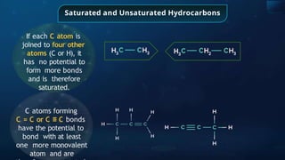 Saturated and Unsaturated Hydrocarbons
If each C atom is
joined to four other
atoms (C or H), it
has no potential to
form more bonds
and is therefore
saturated.
C atoms forming
C = C or C ≡ C bonds
have the potential to
bond with at least
one more monovalent
atom and are
 