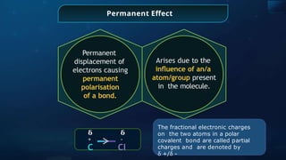 Permanent Effect
Arises due to the
inﬂuence of an/a
atom/group present
in the molecule.
Permanent
displacement of
electrons causing
permanent
polarisation
of a bond.
𝛅
+
C
𝛅
-
Cl
The fractional electronic charges
on the two atoms in a polar
covalent bond are called partial
charges and are denoted by
ẟ +/ẟ -
 
