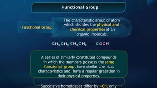 Functional Group
The characteristic group of atom
which decides the physical and
chemical properties of an
organic molecule.
Functional Group
A series of similarly constituted compounds
in which the members possess the same
functional group, have similar chemical
characteristics and have a regular gradation in
their physical properties.
Successive homologues di er
ﬀ by −CH only
 