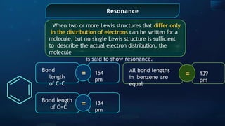Resonance
When two or more Lewis structures that di er
ﬀ only
in the distribution of electrons can be written for a
molecule, but no single Lewis structure is su cient
ﬃ
to describe the actual electron distribution, the
molecule
is said to show resonance.
=
Bond
length
of C-C
154
pm
=
Bond length
of C=C
134
pm
=
All bond lengths
in benzene are
equal
139
pm
 