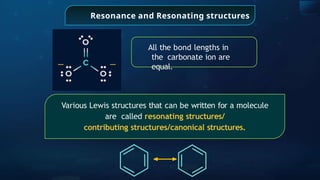 Resonance and Resonating structures
All the bond lengths in
the carbonate ion are
equal.
Various Lewis structures that can be written for a molecule
are called resonating structures/
contributing structures/canonical structures.
 