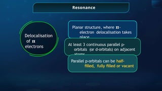Resonance
Delocalisation
of 𝛑
electrons
Planar structure, where 𝛑-
electron delocalisation takes
place
At least 3 continuous parallel p-
orbitals (or d-orbitals) on adjacent
atoms
Parallel p-orbitals can be half-
ﬁlled, fully ﬁlled or vacant
 