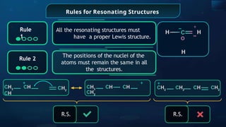 Rules for Resonating Structures
All the resonating structures must
have a proper Lewis structure.
H
H
_
C
O
+
H
Rule
1
Rule 2
The positions of the nuclei of the
atoms must remain the same in all
the structures.
R.S. R.S.
+
CH3
CH CH
CH2
+
CH2
CH2
CH CH2
CH2
+
CH3
CH
CH
 