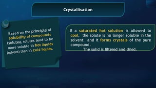 Crystallisation
Based on the principle of
solubility of compounds
(solutes), solutes tend to be
more soluble in hot liquids
(solvent) than in cold liquids.
If a saturated hot solution is allowed to
cool, the solute is no longer soluble in the
solvent and it forms crystals of the pure
compound.
The solid is ﬁltered and dried.
 