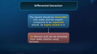 The solvent should be immiscible
with water and the organic
compound to be separated
should be highly soluble in it.
Ex: Benzoic acid can be extracted
from water solution using
benzene.
Differential Extraction
 