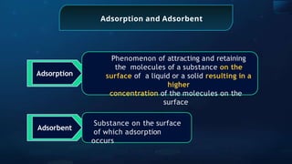 Adsorption and Adsorbent
Adsorption
Phenomenon of attracting and retaining
the molecules of a substance on the
surface of a liquid or a solid resulting in a
higher
concentration of the molecules on the
surface
Adsorbent
Substance on the surface
of which adsorption
occurs
 