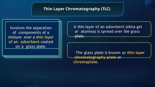 Thin Layer Chromatography (TLC)
Involves the separation
of components of a
mixture over a thin layer
of an adsorbent coated
on a glass plate.
A thin layer of an adsorbent (silica gel
or alumina) is spread over the glass
plate.
The glass plate is known as thin layer
chromatography plate or
chromaplate.
 