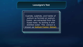 Lassaigne’s Test
Cyanide, sulphide, and halide of
sodium so formed on sodium
fusion are extracted from the
fused mass by boiling it with
distilled water. This extract is
known as Sodium Fusion Extract.
 
