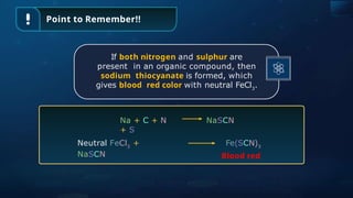 Point to Remember!!
Na + C + N
+ S
NaSCN
Neutral FeCl3
+
NaSCN
Fe(SCN)3
Blood red
If both nitrogen and sulphur are
present in an organic compound, then
sodium thiocyanate is formed, which
gives blood red color with neutral FeCl3
.
 