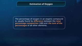 The percentage of oxygen in an organic compound
is usually found by difference between the total
percentage composition (100) and the sum of the
percentages of all other elements.
Estimation of Oxygen
 