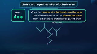 Chains with Equal Number of Substituents
When the number of substituents are the same,
then the substituents at the nearest positions
from either end is preferred for parent chain
selection.
Rule
3
3
2
4
5
6
7
8
1
 