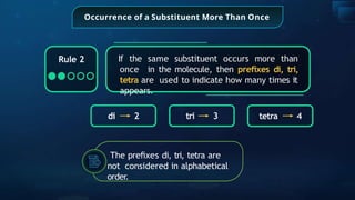 Occurrence of a Substituent More Than Once
If the same substituent occurs more than
once in the molecule, then preﬁxes di, tri,
tetra are used to indicate how many times it
appears.
di 2 tri 3 tetra 4
Rule 2
The preﬁxes di, tri, tetra are
not considered in alphabetical
order.
 