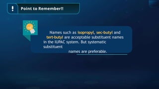 Point to Remember!!
Names such as isopropyl, sec-butyl and
tert-butyl are acceptable substituent names
in the IUPAC system. But systematic
substituent
names are preferable.
 