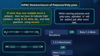 IUPAC Nomenclature of Polyenes/Poly-ynes
While naming polyenes and
poly-ynes, alphabet ‘a’ will
be added just after word
root.
If more than one multiple bond is
present, then we have to indicate their
numbers using di, tri, tetra, etc., and their
positions using locants
1,3-
Butadiene
Buta-1,3-diene
OR
1,3,5-Hexatriyne
OR
Hexa-1,3,5-
 