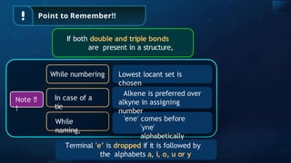 Point to Remember!!
If both double and triple bonds
are present in a structure,
Note !!
!
While
naming,
'ene' comes before
'yne'
alphabetically
While numbering Lowest locant set is
chosen
In case of a
tie
Alkene is preferred over
alkyne in assigning
number
Terminal 'e’ is dropped if it is followed by
the alphabets a, i, o, u or y
 