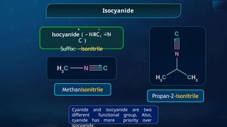Isocyanide
Methanisonitrile
+ −
Isocyanide ( − N≡C, − N
C )
Su x:
ﬃ −isonitrile
Propan-2-isonitrile
Cyanide and isocyanide are two
different functional group. Also,
cyanide has more priority over
isocyanide.
 