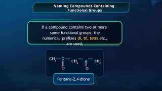 Naming Compounds Containing
Functional Groups
If a compound contains two or more
same functional groups, the
numerical preﬁxes di, tri, tetra etc.,
are used.
C
CH3
O
Pentane-2,4-dione
O
CH2
C CH3
 