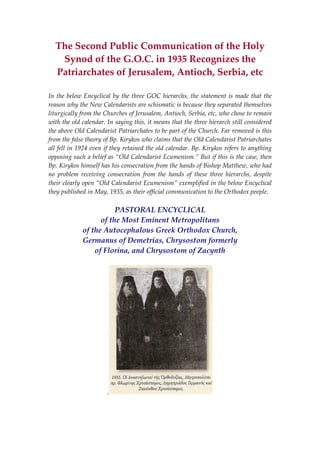 The Second Public Communication of the Holy 
Synod of the G.O.C. in 1935 Recognizes the 
Patriarchates of Jerusalem, Antioch, Serbia, etc 
 
In the below Encyclical by the three GOC hierarchs, the statement is made that the 
reason why the New Calendarists are schismatic is because they separated themselves 
liturgically from the Churches of Jerusalem, Antioch, Serbia, etc, who chose to remain 
with the old calendar. In saying this, it means that the three hierarch still considered 
the above Old Calendarist Patriarchates to be part of the Church. Far removed is this 
from the false theory of Bp. Kirykos who claims that the Old Calendarist Patriarchates 
all fell in 1924 even if they retained the old calendar. Bp. Kirykos refers to anything 
opposing such a belief as “Old Calendarist Ecumenism.” But if this is the case, then 
Bp. Kirykos himself has his consecration from the hands of Bishop Matthew, who had 
no  problem  receiving  consecration  from  the  hands  of  these  three  hierarchs,  despite 
their clearly open “Old Calendarist Ecumenism” exemplified in the below Encyclical 
they published in May, 1935, as their official communication to the Orthodox people. 
 
PASTORAL ENCYCLICAL 
of the Most Eminent Metropolitans 
of the Autocephalous Greek Orthodox Church, 
Germanus of Demetrias, Chrysostom formerly 
of Florina, and Chrysostom of Zacynth 
 
.  
 
 
 