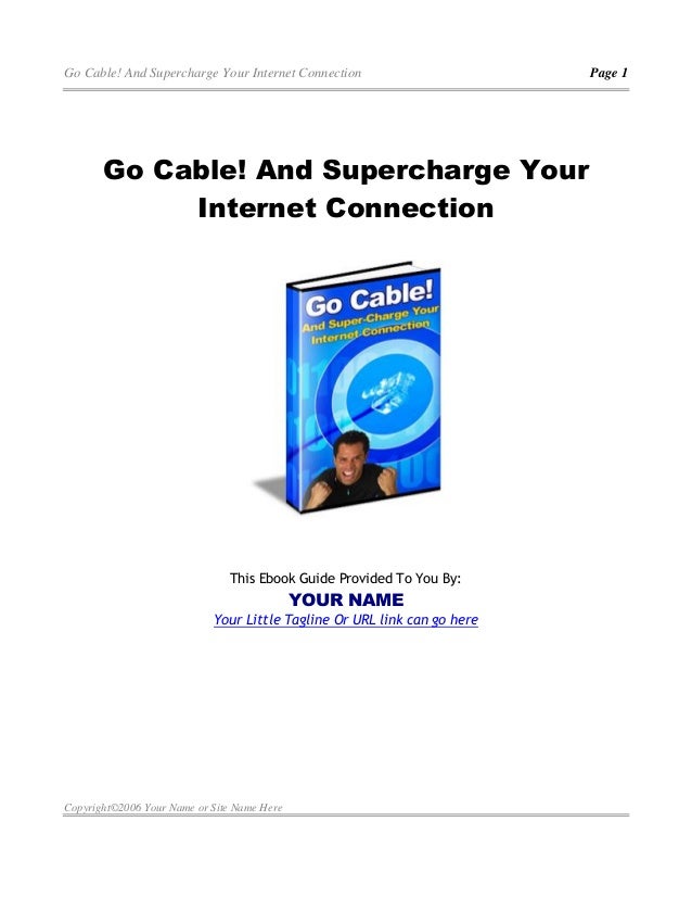 Go Cable! And Supercharge Your Internet Connection Page 1
Copyright©2006 Your Name or Site Name Here
Go Cable! And Supercharge Your
Internet Connection
This Ebook Guide Provided To You By:
YOUR NAME
Your Little Tagline Or URL link can go here
 