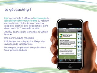 Le géocaching ? loisir  qui consiste à utiliser la  technologie  du  géopositionnement par satellite  (GPS) pour rechercher ou dissimuler un contenant (appelé « cache » ou « géocache ») dans divers endroits à travers le monde 700 000 caches dans le monde, 10 000 en France Une communauté mondiale Initialement compliqué, simplifié par les avancées de la téléphonie Encore plus simple avec des pplications Smartphones dédiées 