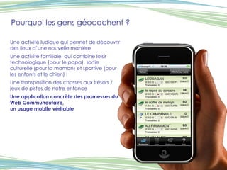 Pourquoi les gens géocachent ? Une activité ludique qui permet de découvrir des lieux d’une nouvelle manière Une activité familiale, qui combine loisir technologique (pour le papa), sortie culturelle (pour la maman) et sportive (pour les enfants et le chien) ! Une transposition des chasses aux trésors / jeux de pistes de notre enfance Une application concrète des promesses du Web Communautaire,  un usage mobile véritable 