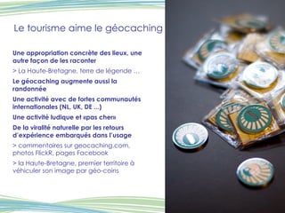 Le tourisme aime le géocaching Une appropriation concrète des lieux, une autre façon de les raconter > La Haute-Bretagne, terre de légende … Le géocaching augmente aussi la randonnée Une activité avec de fortes communautés internationales (NL, UK, DE ...) Une activité ludique et «pas cher»  De la viralité naturelle par les retours d’expérience embarqués dans l’usage > commentaires sur geocaching.com, photos FlickR, pages Facebook > la Haute-Bretagne, premier territoire à véhiculer son image par géo-coins 