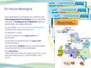 En Haute-Bretagne Une opération conforme au schéma de  développement touristique  et à une forte volonté d’ impliquer les habitants  dans la promotion du département Un site   dédié  www.tresorsdehautebretagne.f r,  interfacé avec geocaching.com Un dépliant 3 volets La mise en place de 20  géocaches  au lancement La création et dissémination de  géo-coins  Haute-Bretagne Une opération  intégrée  dans le dispositif digital et participatif de la Haute-Bretagne Des  retombées  ! +500 visites déclarées aux géocaches en 4 mois des retombées presse, audiovisuelles, web social 