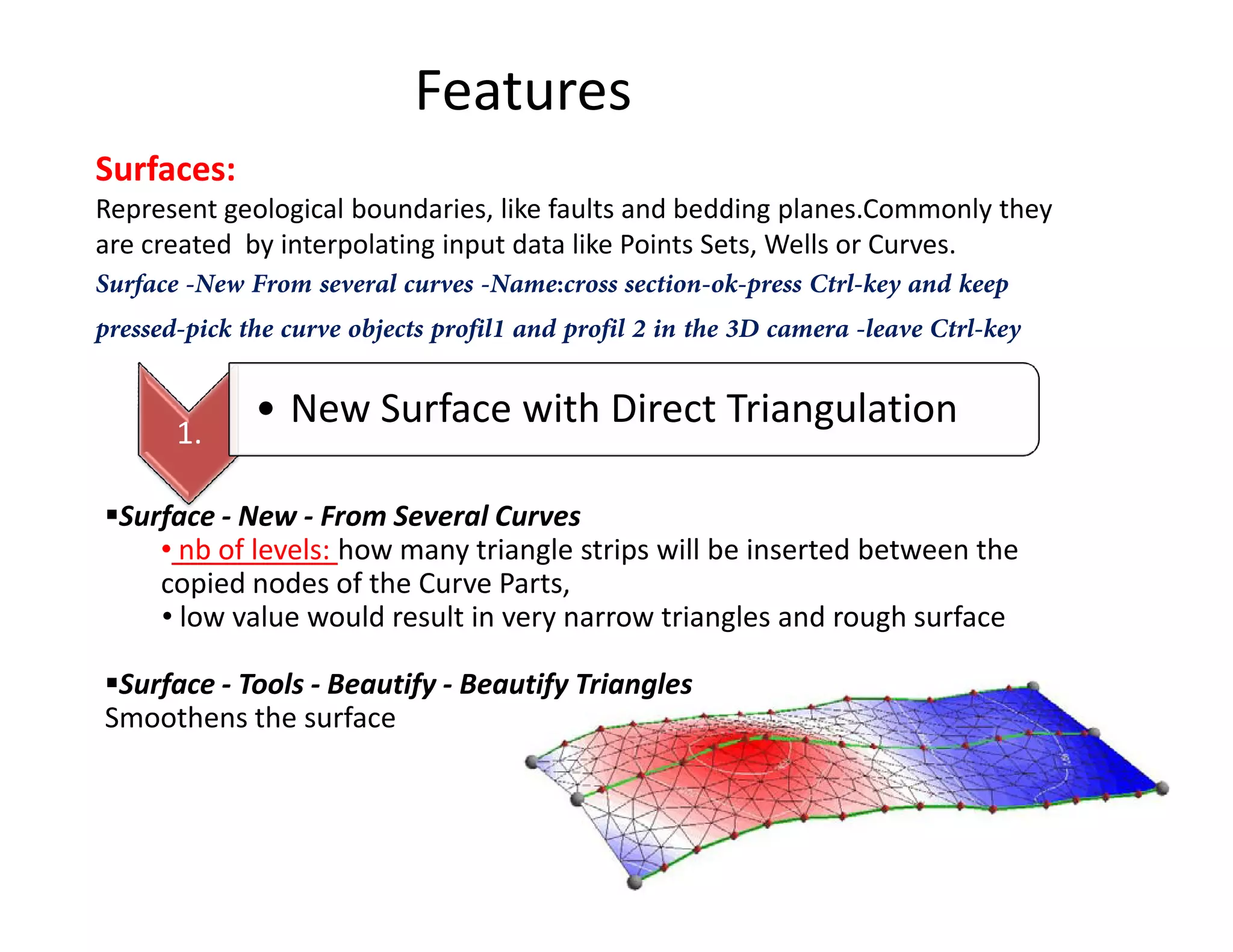 Features
Surfaces:
Represent geological boundaries, like faults and bedding planes.Commonly they
are created by interpolating input data like Points Sets, Wells or Curves.
Surface -New From several curves -Name:cross section-ok-press Ctrl-key and keep
pressed-pick the curve objects profil1 and profil 2 in the 3D camera -leave Ctrl-key
1.
• New Surface with Direct Triangulation
Surface - New - From Several Curves
• nb of levels: how many triangle strips will be inserted between the
copied nodes of the Curve Parts,
• low value would result in very narrow triangles and rough surface
Surface - Tools - Beautify - Beautify Triangles
Smoothens the surface
 